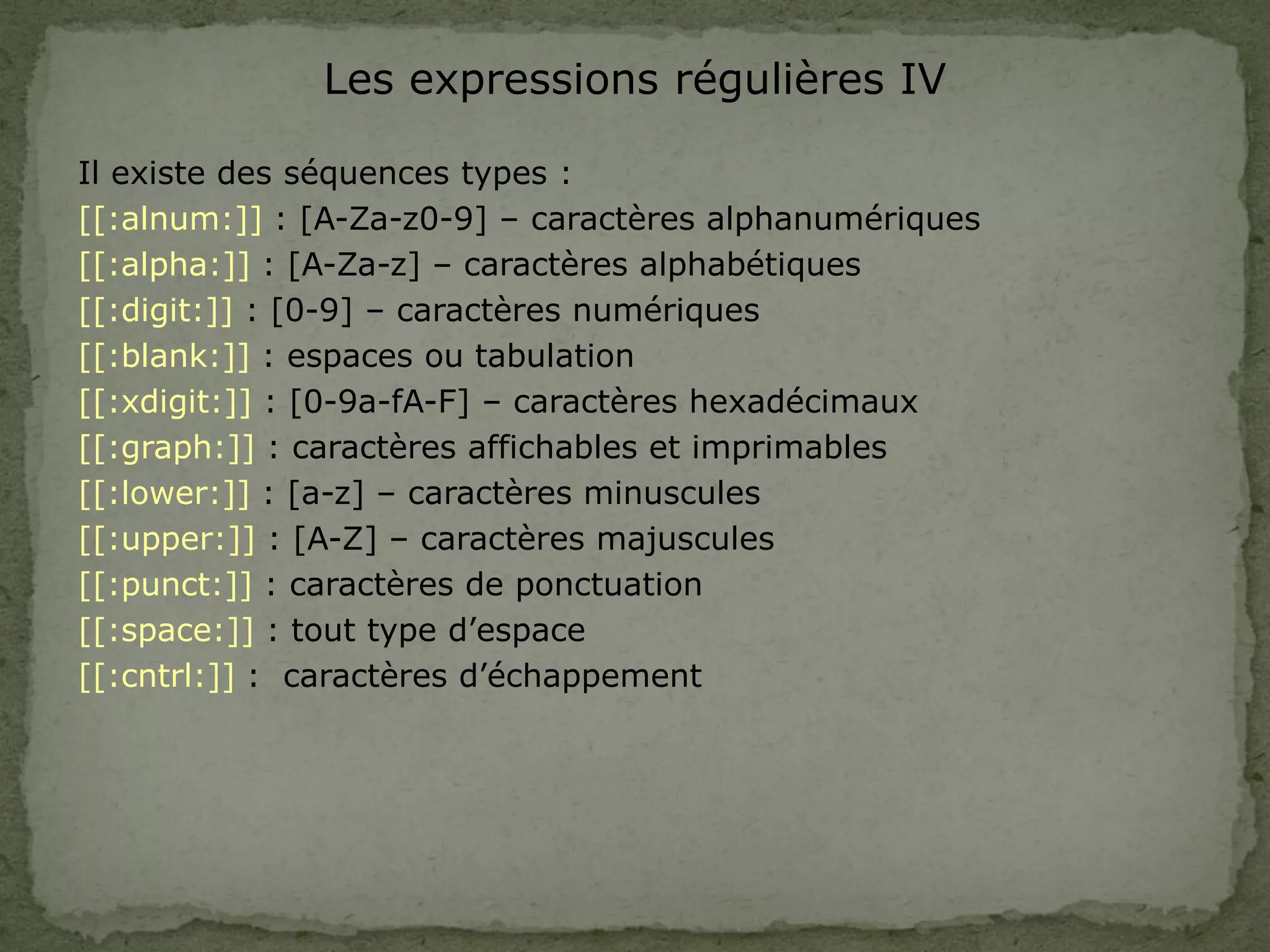 Les expressions régulières IV
Il existe des séquences types :
[[:alnum:]] : [A-Za-z0-9] – caractères alphanumériques
[[:alpha:]] : [A-Za-z] – caractères alphabétiques
[[:digit:]] : [0-9] – caractères numériques
[[:blank:]] : espaces ou tabulation
[[:xdigit:]] : [0-9a-fA-F] – caractères hexadécimaux
[[:graph:]] : caractères affichables et imprimables
[[:lower:]] : [a-z] – caractères minuscules
[[:upper:]] : [A-Z] – caractères majuscules
[[:punct:]] : caractères de ponctuation
[[:space:]] : tout type d’espace
[[:cntrl:]] : caractères d’échappement
 