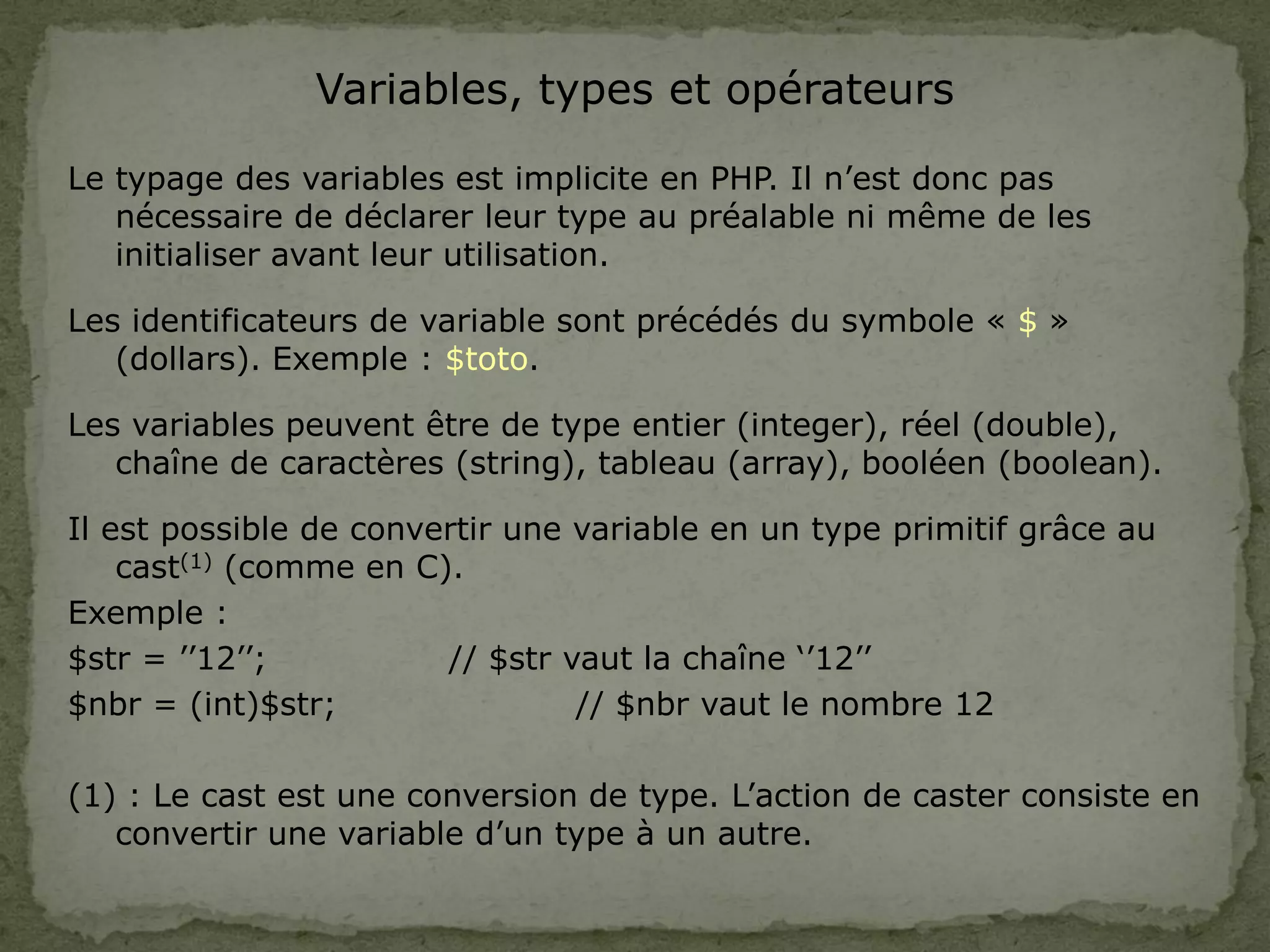 Variables, types et opérateurs
Le typage des variables est implicite en PHP. Il n’est donc pas
nécessaire de déclarer leur type au préalable ni même de les
initialiser avant leur utilisation.
Les identificateurs de variable sont précédés du symbole « $ »
(dollars). Exemple : $toto.
Les variables peuvent être de type entier (integer), réel (double),
chaîne de caractères (string), tableau (array), booléen (boolean).
Il est possible de convertir une variable en un type primitif grâce au
cast(1) (comme en C).
Exemple :
$str = ’’12’’; // $str vaut la chaîne ‘’12’’
$nbr = (int)$str; // $nbr vaut le nombre 12
(1) : Le cast est une conversion de type. L’action de caster consiste en
convertir une variable d’un type à un autre.
 