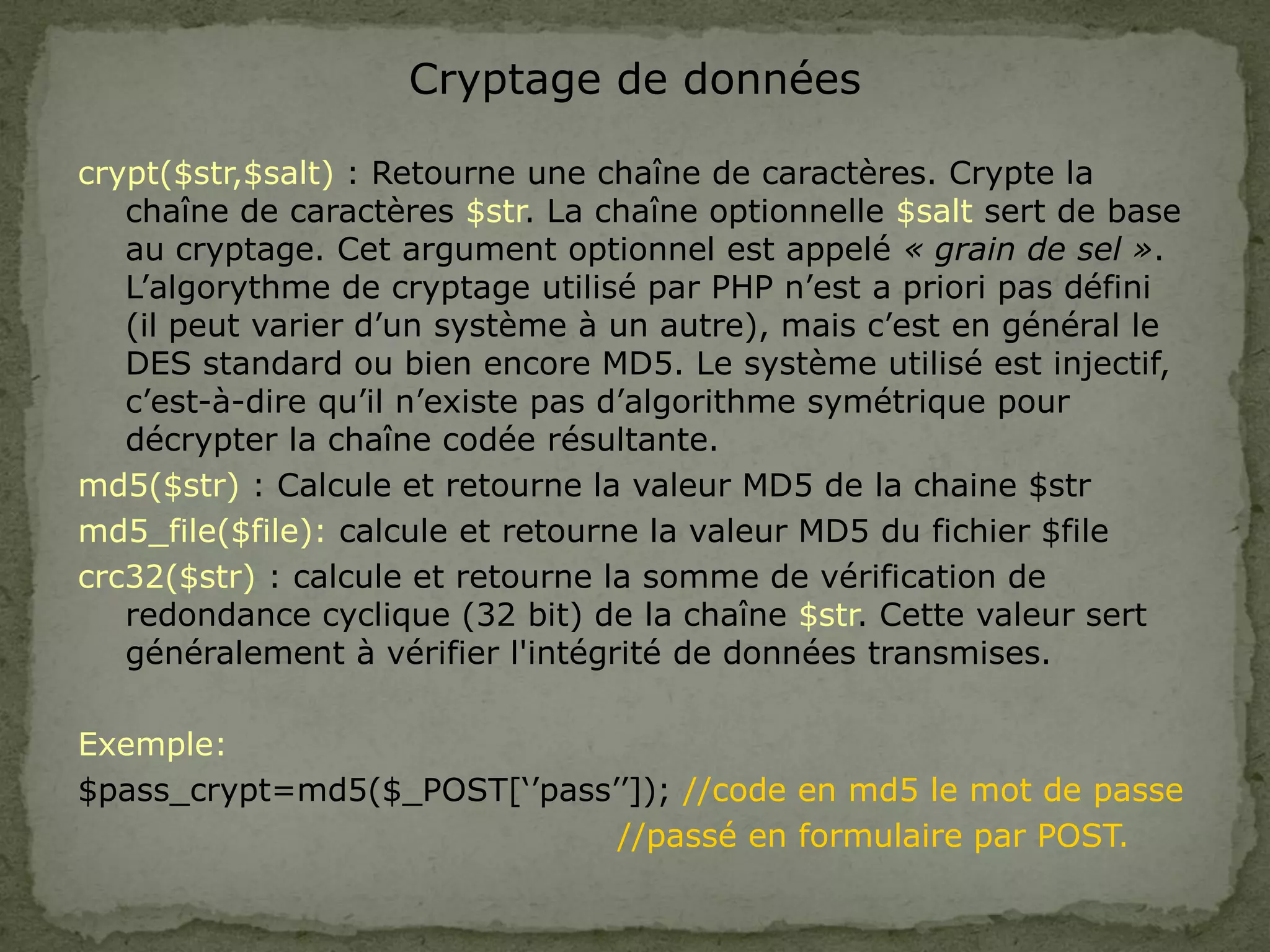 Cryptage de données
crypt($str,$salt) : Retourne une chaîne de caractères. Crypte la
chaîne de caractères $str. La chaîne optionnelle $salt sert de base
au cryptage. Cet argument optionnel est appelé « grain de sel ».
L’algorythme de cryptage utilisé par PHP n’est a priori pas défini
(il peut varier d’un système à un autre), mais c’est en général le
DES standard ou bien encore MD5. Le système utilisé est injectif,
c’est-à-dire qu’il n’existe pas d’algorithme symétrique pour
décrypter la chaîne codée résultante.
md5($str) : Calcule et retourne la valeur MD5 de la chaine $str
md5_file($file): calcule et retourne la valeur MD5 du fichier $file
crc32($str) : calcule et retourne la somme de vérification de
redondance cyclique (32 bit) de la chaîne $str. Cette valeur sert
généralement à vérifier l'intégrité de données transmises.
Exemple:
$pass_crypt=md5($_POST[‘’pass’’]); //code en md5 le mot de passe
//passé en formulaire par POST.
 