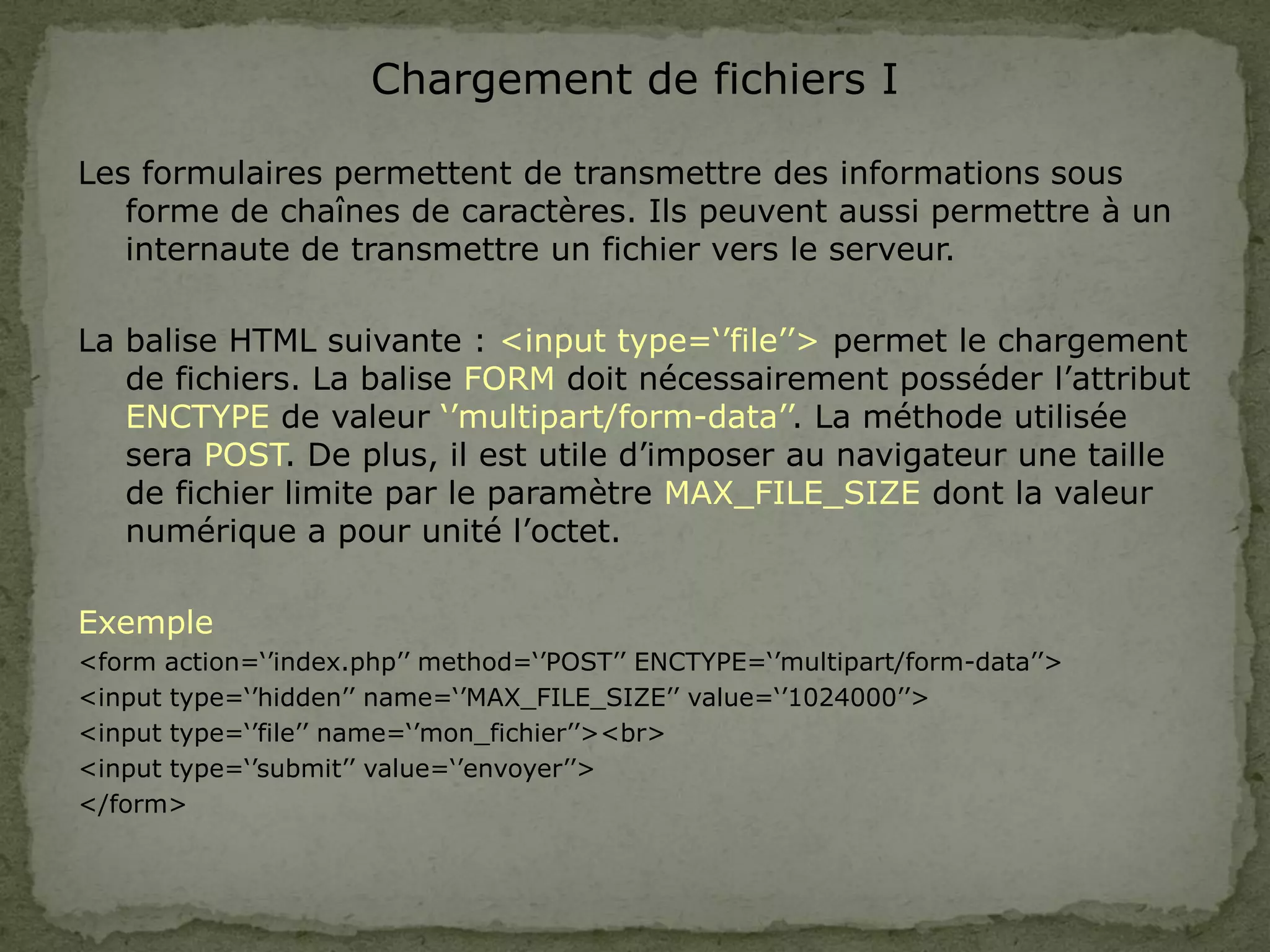 Chargement de fichiers I
Les formulaires permettent de transmettre des informations sous
forme de chaînes de caractères. Ils peuvent aussi permettre à un
internaute de transmettre un fichier vers le serveur.
La balise HTML suivante : <input type=‘’file’’> permet le chargement
de fichiers. La balise FORM doit nécessairement posséder l’attribut
ENCTYPE de valeur ‘’multipart/form-data’’. La méthode utilisée
sera POST. De plus, il est utile d’imposer au navigateur une taille
de fichier limite par le paramètre MAX_FILE_SIZE dont la valeur
numérique a pour unité l’octet.
Exemple
<form action=‘’index.php’’ method=‘’POST’’ ENCTYPE=‘’multipart/form-data’’>
<input type=‘’hidden’’ name=‘’MAX_FILE_SIZE’’ value=‘’1024000’’>
<input type=‘’file’’ name=‘’mon_fichier’’><br>
<input type=‘’submit’’ value=‘’envoyer’’>
</form>
 