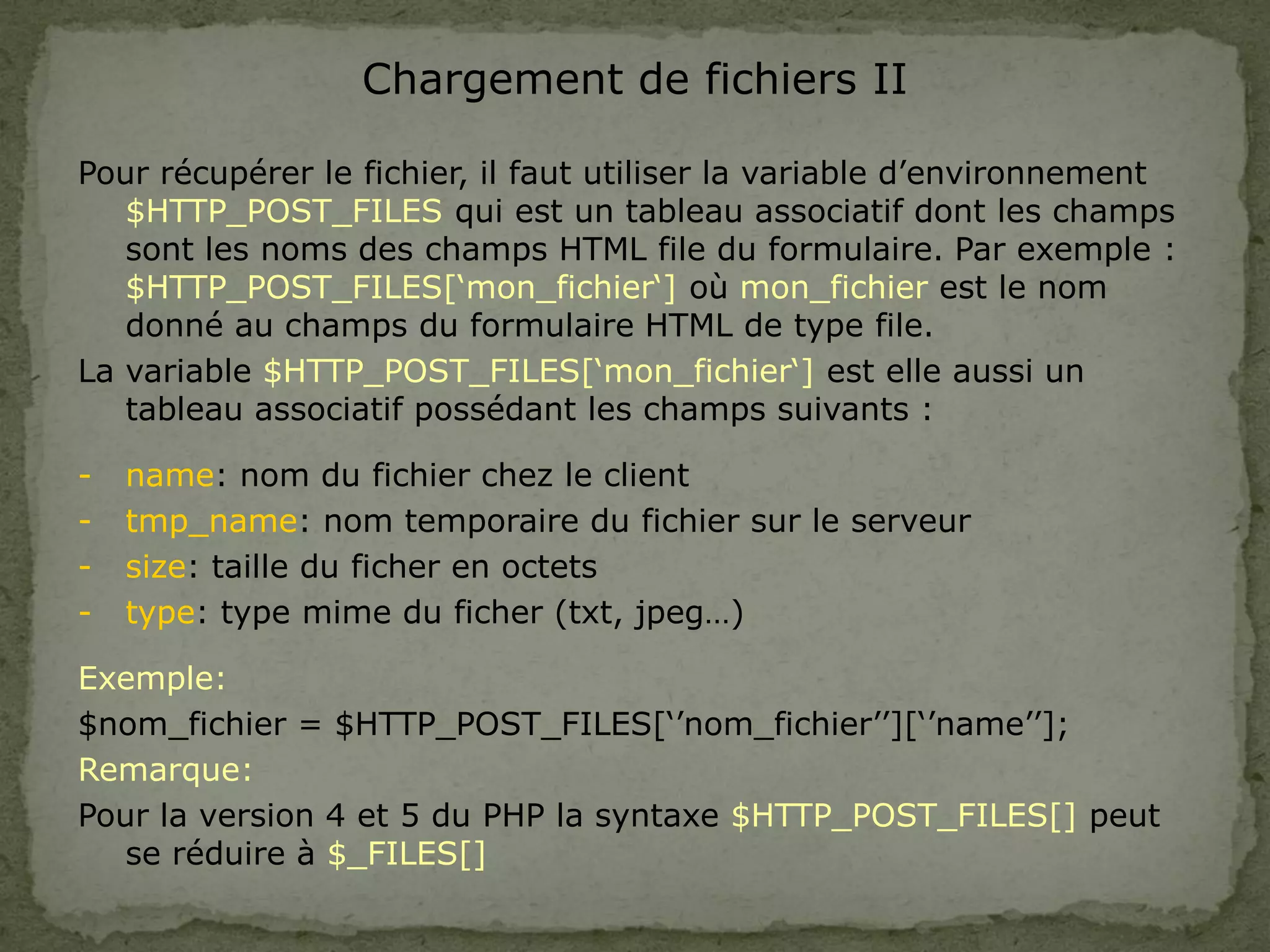 Chargement de fichiers II
Pour récupérer le fichier, il faut utiliser la variable d’environnement
$HTTP_POST_FILES qui est un tableau associatif dont les champs
sont les noms des champs HTML file du formulaire. Par exemple :
$HTTP_POST_FILES[‘mon_fichier‘] où mon_fichier est le nom
donné au champs du formulaire HTML de type file.
La variable $HTTP_POST_FILES[‘mon_fichier‘] est elle aussi un
tableau associatif possédant les champs suivants :
- name: nom du fichier chez le client
- tmp_name: nom temporaire du fichier sur le serveur
- size: taille du ficher en octets
- type: type mime du ficher (txt, jpeg…)
Exemple:
$nom_fichier = $HTTP_POST_FILES[‘’nom_fichier’’][‘’name’’];
Remarque:
Pour la version 4 et 5 du PHP la syntaxe $HTTP_POST_FILES[] peut
se réduire à $_FILES[]
 