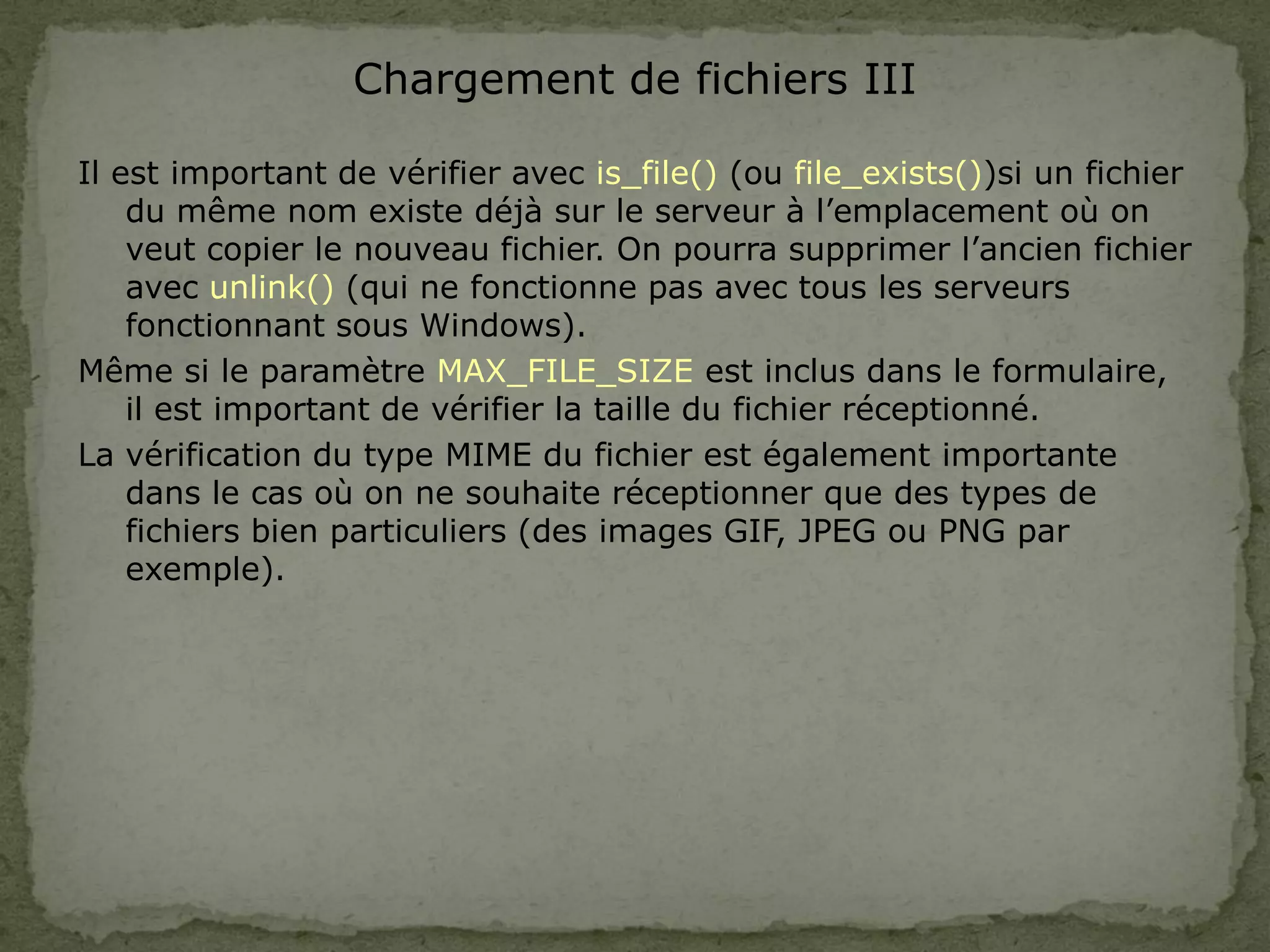 Chargement de fichiers III
Il est important de vérifier avec is_file() (ou file_exists())si un fichier
du même nom existe déjà sur le serveur à l’emplacement où on
veut copier le nouveau fichier. On pourra supprimer l’ancien fichier
avec unlink() (qui ne fonctionne pas avec tous les serveurs
fonctionnant sous Windows).
Même si le paramètre MAX_FILE_SIZE est inclus dans le formulaire,
il est important de vérifier la taille du fichier réceptionné.
La vérification du type MIME du fichier est également importante
dans le cas où on ne souhaite réceptionner que des types de
fichiers bien particuliers (des images GIF, JPEG ou PNG par
exemple).
 