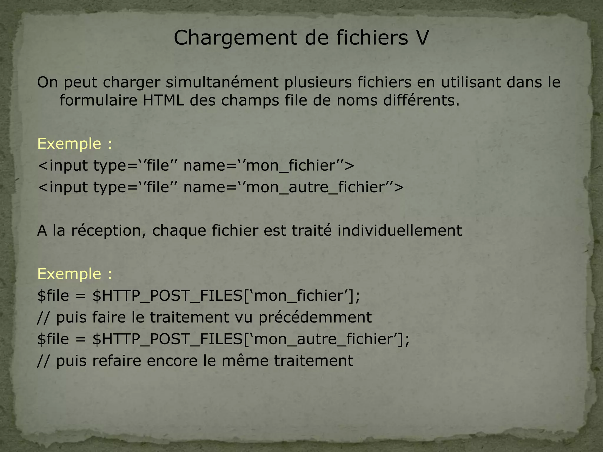 Chargement de fichiers V
On peut charger simultanément plusieurs fichiers en utilisant dans le
formulaire HTML des champs file de noms différents.
Exemple :
<input type=‘’file’’ name=‘’mon_fichier’’>
<input type=‘’file’’ name=‘’mon_autre_fichier’’>
A la réception, chaque fichier est traité individuellement
Exemple :
$file = $HTTP_POST_FILES[‘mon_fichier’];
// puis faire le traitement vu précédemment
$file = $HTTP_POST_FILES[‘mon_autre_fichier’];
// puis refaire encore le même traitement
 