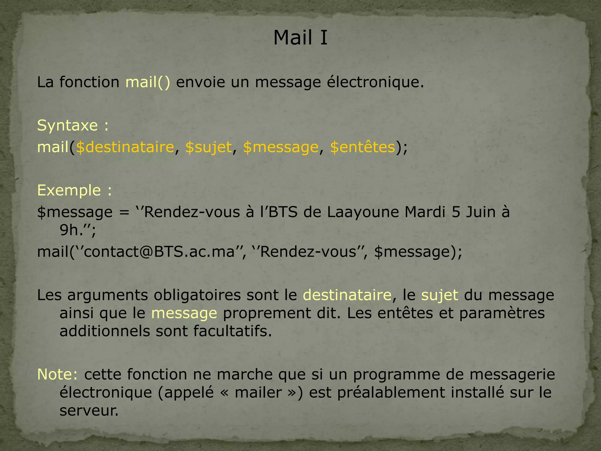Mail I
La fonction mail() envoie un message électronique.
Syntaxe :
mail($destinataire, $sujet, $message, $entêtes);
Exemple :
$message = ‘’Rendez-vous à l’BTS de Laayoune Mardi 5 Juin à
9h.’’;
mail(‘’contact@BTS.ac.ma’’, ‘’Rendez-vous’’, $message);
Les arguments obligatoires sont le destinataire, le sujet du message
ainsi que le message proprement dit. Les entêtes et paramètres
additionnels sont facultatifs.
Note: cette fonction ne marche que si un programme de messagerie
électronique (appelé « mailer ») est préalablement installé sur le
serveur.
 