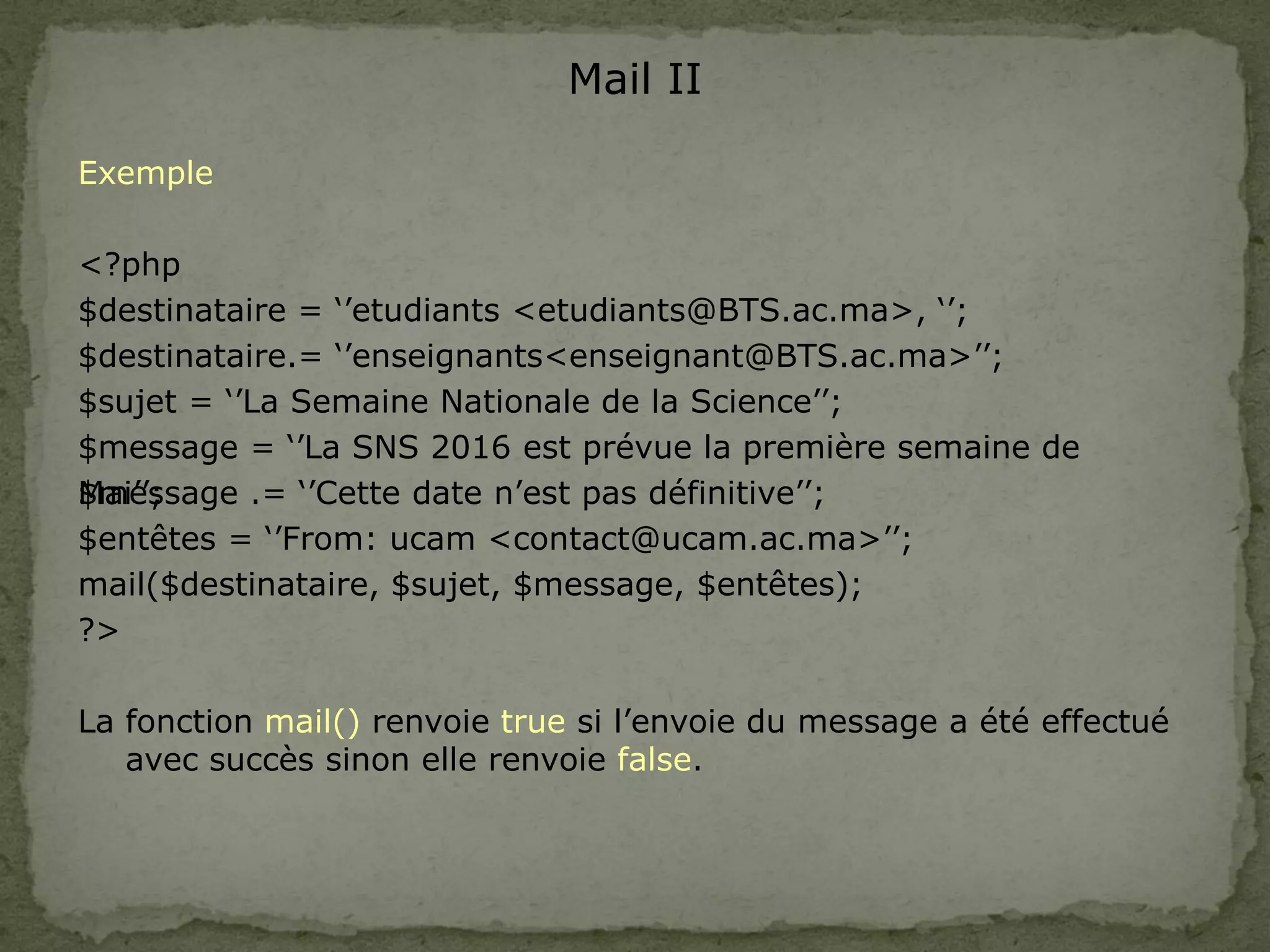 Mail II
Exemple
<?php
$destinataire = ‘’etudiants <etudiants@BTS.ac.ma>, ‘’;
$destinataire.= ‘’enseignants<enseignant@BTS.ac.ma>’’;
$sujet = ‘’La Semaine Nationale de la Science’’;
$message = ‘’La SNS 2016 est prévue la première semaine de
Mai’’;
$message .= ‘’Cette date n’est pas définitive’’;
$entêtes = ‘’From: ucam <contact@ucam.ac.ma>’’;
mail($destinataire, $sujet, $message, $entêtes);
?>
La fonction mail() renvoie true si l’envoie du message a été effectué
avec succès sinon elle renvoie false.
 