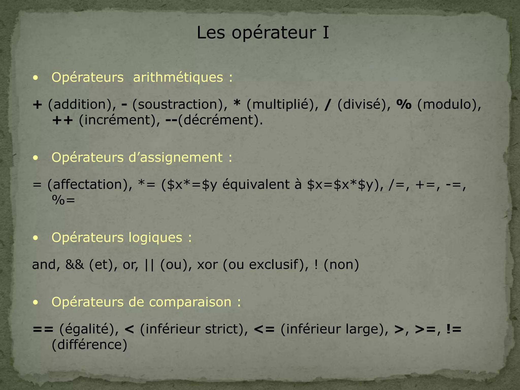 Les opérateur I
• Opérateurs arithmétiques :
+ (addition), - (soustraction), * (multiplié), / (divisé), % (modulo),
++ (incrément), --(décrément).
• Opérateurs d’assignement :
= (affectation), *= ($x*=$y équivalent à $x=$x*$y), /=, +=, -=,
%=
• Opérateurs logiques :
and, && (et), or, || (ou), xor (ou exclusif), ! (non)
• Opérateurs de comparaison :
== (égalité), < (inférieur strict), <= (inférieur large), >, >=, !=
(différence)
 