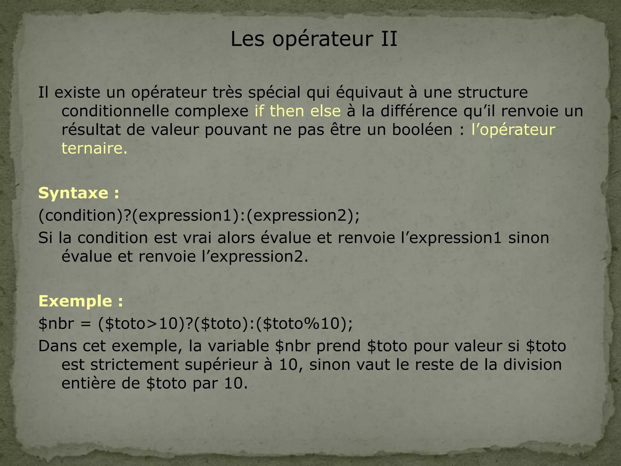 Les opérateur II
Il existe un opérateur très spécial qui équivaut à une structure
conditionnelle complexe if then else à la différence qu’il renvoie un
résultat de valeur pouvant ne pas être un booléen : l’opérateur
ternaire.
Syntaxe :
(condition)?(expression1):(expression2);
Si la condition est vrai alors évalue et renvoie l’expression1 sinon
évalue et renvoie l’expression2.
Exemple :
$nbr = ($toto>10)?($toto):($toto%10);
Dans cet exemple, la variable $nbr prend $toto pour valeur si $toto
est strictement supérieur à 10, sinon vaut le reste de la division
entière de $toto par 10.
 