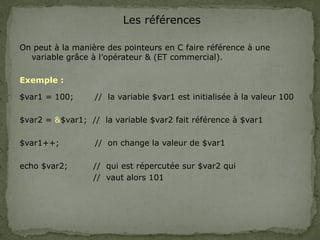 Les références
On peut à la manière des pointeurs en C faire référence à une
variable grâce à l’opérateur & (ET commercial).
Exemple :
$var1 = 100; // la variable $var1 est initialisée à la valeur 100
$var2 = &$var1; // la variable $var2 fait référence à $var1
$var1++; // on change la valeur de $var1
echo $var2; // qui est répercutée sur $var2 qui
// vaut alors 101
 