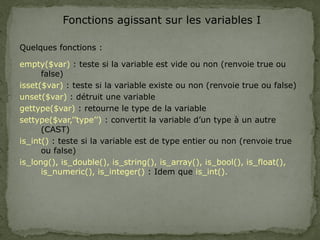 Fonctions agissant sur les variables I
Quelques fonctions :
empty($var) : teste si la variable est vide ou non (renvoie true ou
false)
isset($var) : teste si la variable existe ou non (renvoie true ou false)
unset($var) : détruit une variable
gettype($var) : retourne le type de la variable
settype($var,’’type’’) : convertit la variable d’un type à un autre
(CAST)
is_int() : teste si la variable est de type entier ou non (renvoie true
ou false)
is_long(), is_double(), is_string(), is_array(), is_bool(), is_float(),
is_numeric(), is_integer() : Idem que is_int().
 