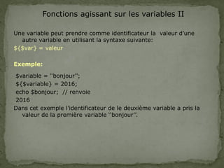 Fonctions agissant sur les variables II
Une variable peut prendre comme identificateur la valeur d’une
autre variable en utilisant la syntaxe suivante:
${$var} = valeur
Exemple:
$variable = ‘‘bonjour’’;
${$variable} = 2016;
echo $bonjour; // renvoie
2016
Dans cet exemple l’identificateur de le deuxième variable a pris la
valeur de la première variable ‘‘bonjour’’.
 