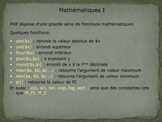Mathématiques I
PHP dispose d’une grande série de fonctions mathématiques.
Quelques fonctions:
• abs($x) : renvoie la valeur absolue de $x
• ceil($x) : arrondi supérieur
• floor($x) : arrondi inférieur
• pow($x,$y) : x exposant y
• round($x,$i) : arrondi de x à la ième décimale
• max($a, $b, $c …) : retourne l’argument de valeur maximum
• min($a, $b, $c …) : retourne l’argument de valeur minimum
• pi() : retourne la valeur de PI
Et aussi : cos, sin, tan, exp, log, sqrt… ainsi que des constantes tels
que M_PI, M_E
 