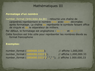 Mathématiques III
Formatage d’un nombre
number_format ($nbr,$dec,$a,$b) : retourne une chaîne de
caractères représentant le nombre $nbr avec $dec décimales
après formatage. La chaîne $a représente le symbole faisant office
de virgule et $b le séparateur de milliers.
Par défaut, le formatage est anglophone : $a = ‘’.’’ et $b = ‘’,’’
Cette fonction est très utile pour représenter les nombres élevés au
format francophone
Exemples:
number_format (1000000.3333); // affiche 1,000,000
number_format (1000000.3333,2); // affiche 1,000,000.33
number_format (1000000.3333,2,",","."); // affiche 1.000.000,33
 