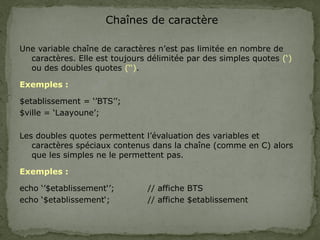 Chaînes de caractère
Une variable chaîne de caractères n’est pas limitée en nombre de
caractères. Elle est toujours délimitée par des simples quotes (‘)
ou des doubles quotes (‘‘).
Exemples :
$etablissement = ‘’BTS’’;
$ville = ‘Laayoune’;
Les doubles quotes permettent l’évaluation des variables et
caractères spéciaux contenus dans la chaîne (comme en C) alors
que les simples ne le permettent pas.
Exemples :
echo ‘’$etablissement‘’; // affiche BTS
echo ‘$etablissement‘; // affiche $etablissement
 