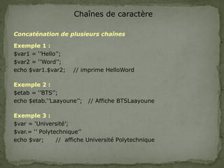 Chaînes de caractère
Concaténation de plusieurs chaînes
Exemple 1 :
$var1 = ‘’Hello’’;
$var2 = ‘’Word’’;
echo $var1.$var2; // imprime HelloWord
Exemple 2 :
$etab = ‘’BTS’’;
echo $etab.‘’Laayoune’’; // Affiche BTSLaayoune
Exemple 3 :
$var = ‘Université’;
$var.= ‘’ Polytechnique’’
echo $var; // affiche Université Polytechnique
 