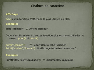 Chaînes de caractère
Affichage
echo est la fonction d’affichage la plus utilisée en PHP.
Exemple:
echo ‘‘Bonjour’’ // Affiche Bonjour
Cependant ils existent d’autres fonction plus ou moins utilisées. À
savoir: print() et printf()
print(‘‘ chaîne’’); // équivalent à echo ‘‘chaîne’’
Printf(‘‘chaîne’’,’’format’’) // affichage formaté comme en C
Exemple:
Printf(‘‘BTS %s’’,’’Laayoune’’); // imprime BTS Laayoune
 