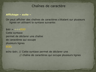 Chaînes de caractère
Affichage – suite –
On peut afficher des chaînes de caractères s’étalant sur plusieurs
lignes en utilisant la syntaxe suivante:
$str = <<<EOD
Cette syntaxe
permet de déclarer une chaîne
de caractères qui occupe
plusieurs lignes
EOD;
echo $str; // Cette syntaxe permet de déclarer une
// chaîne de caractères qui occupe plusieurs lignes
 