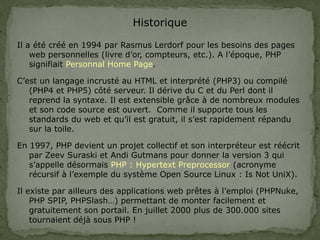 Historique
Il a été créé en 1994 par Rasmus Lerdorf pour les besoins des pages
web personnelles (livre d’or, compteurs, etc.). A l’époque, PHP
signifiait Personnal Home Page.
C’est un langage incrusté au HTML et interprété (PHP3) ou compilé
(PHP4 et PHP5) côté serveur. Il dérive du C et du Perl dont il
reprend la syntaxe. Il est extensible grâce à de nombreux modules
et son code source est ouvert. Comme il supporte tous les
standards du web et qu’il est gratuit, il s’est rapidement répandu
sur la toile.
En 1997, PHP devient un projet collectif et son interpréteur est réécrit
par Zeev Suraski et Andi Gutmans pour donner la version 3 qui
s’appelle désormais PHP : Hypertext Preprocessor (acronyme
récursif à l’exemple du système Open Source Linux : Is Not UniX).
Il existe par ailleurs des applications web prêtes à l’emploi (PHPNuke,
PHP SPIP, PHPSlash…) permettant de monter facilement et
gratuitement son portail. En juillet 2000 plus de 300.000 sites
tournaient déjà sous PHP !
 