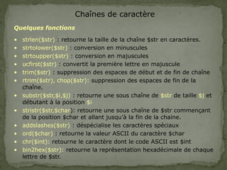 Chaînes de caractère
Quelques fonctions
• strlen($str) : retourne la taille de la chaîne $str en caractères.
• strtolower($str) : conversion en minuscules
• strtoupper($str) : conversion en majuscules
• ucfirst($str) : convertit la première lettre en majuscule
• trim($str) : suppression des espaces de début et de fin de chaîne
• rtrim($str), chop($str): suppression des espaces de fin de la
chaîne.
• substr($str,$i,$j) : retourne une sous chaîne de $str de taille $j et
débutant à la position $i
• stristr($str,$char): retourne une sous chaîne de $str commençant
de la position $char et allant jusqu’à la fin de la chaine.
• addslashes($str) : déspécialise les caractères spéciaux
• ord($char) : retourne la valeur ASCII du caractère $char
• chr($int): retourne le caractère dont le code ASCII est $int
• bin2hex($str): retourne la représentation hexadécimale de chaque
lettre de $str.
 