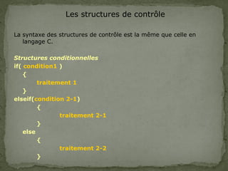 Les structures de contrôle
La syntaxe des structures de contrôle est la même que celle en
langage C.
Structures conditionnelles
if( condition1 )
{
traitement 1
}
elseif(condition 2-1)
{
traitement 2-1
}
else
{
traitement 2-2
}
 