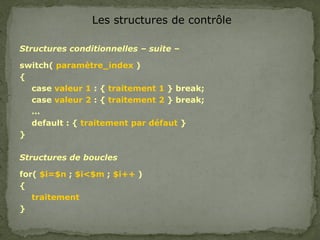 Les structures de contrôle
Structures conditionnelles – suite –
switch( paramètre_index )
{
case valeur 1 : { traitement 1 } break;
case valeur 2 : { traitement 2 } break;
…
default : { traitement par défaut }
}
Structures de boucles
for( $i=$n ; $i<$m ; $i++ )
{
traitement
}
 