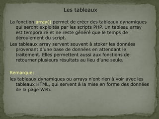 Les tableaux
La fonction array() permet de créer des tableaux dynamiques
qui seront exploités par les scripts PHP. Un tableau array
est temporaire et ne reste généré que le temps de
déroulement du script.
Les tableaux array servent souvent à stoker les données
provenant d’une base de données en attendant le
traitement. Elles permettent aussi aux fonctions de
retourner plusieurs résultats au lieu d’une seule.
Remarque:
les tableaux dynamiques ou arrays n'ont rien à voir avec les
tableaux HTML, qui servent à la mise en forme des données
de la page Web.
 