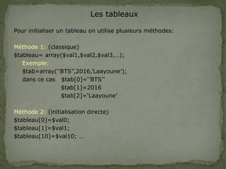 Les tableaux
Pour initialiser un tableau on utilise plusieurs méthodes:
Méthode 1: (classique)
$tableau= array($val1,$val2,$val3,…);
Exemple:
$tab=array(‘’BTS’’,2016,’Laayoune’);
dans ce cas $tab[0]=‘’BTS’’
$tab[1]=2016
$tab[2]=‘Laayoune’
Méthode 2: (initialisation directe)
$tableau[0]=$val0;
$tableau[1]=$val1;
$tableau[10]=$val10; …
 