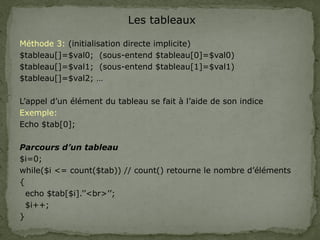 Les tableaux
Méthode 3: (initialisation directe implicite)
$tableau[]=$val0; (sous-entend $tableau[0]=$val0)
$tableau[]=$val1; (sous-entend $tableau[1]=$val1)
$tableau[]=$val2; …
L’appel d’un élément du tableau se fait à l’aide de son indice
Exemple:
Echo $tab[0];
Parcours d’un tableau
$i=0;
while($i <= count($tab)) // count() retourne le nombre d’éléments
{
echo $tab[$i].’’<br>’’;
$i++;
}
 