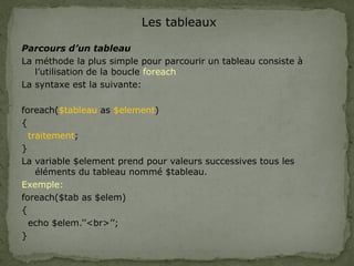 Les tableaux
Parcours d’un tableau
La méthode la plus simple pour parcourir un tableau consiste à
l’utilisation de la boucle foreach
La syntaxe est la suivante:
foreach($tableau as $element)
{
traitement;
}
La variable $element prend pour valeurs successives tous les
éléments du tableau nommé $tableau.
Exemple:
foreach($tab as $elem)
{
echo $elem.’’<br>’’;
}
 