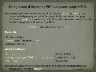 Intégration d’un script PHP dans une page HTML
Les pages web sont au format html (extension .htm ou .html). Les
pages web dynamiques générées avec PHP sont au format php
(extension .php). Le code source PHP est directement inséré dans le
fichier html grâce à la balise (ou TAG):
<?php Liste d’insctructions ?>
Exemple:
<html><body>
<?php echo ’’Bonjour’’; ?>
</body></html>
Autres balises:
<? … ?> (balise simple)
<script language=‘’PHP’’> … </script> (balise de script)
<% … %> (balise ASP)
Ces balises doivent être activées dans le fichier de configuration du
moteur PHP nommé php.ini.
 