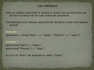 Les tableaux
Dans un tableau associatif on associe à chacun de ses éléments une
clé dont la valeur est de type chaîne de caractères.
L’initialisation d’un tableau associatif est similaire à celle d’un tableau
normal.
Exemple 1 :
$personne = array(‘’Nom’’ => ‘’César’’, ‘’Prénom’’ => ‘’Jules’’);
Exemple 2 :
$personne[‘’Nom’’] = ‘’César’’;
$personne[‘’Prénom’’] = ‘’Jules’’;
Ici à la clé ‘’Nom’’ est associée la valeur ‘’César’’.
 