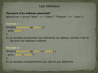 Les tableaux
Parcours d’un tableau associatif
$personne = array(‘’Nom’’ => ‘’César’’, ‘’Prénom’’ => ‘’Jules’’);
Exemple 1 :
foreach($personne as $elem) {
echo $elem;
}
Ici on accède directement aux éléments du tableau comme c’est le
cas pour les tableaux indexés
Exemple 2 :
foreach($personne as $key => $elem) {
echo ‘’$key : $elem’’;
}
Ici on accède simultanément aux clés et aux éléments.
 