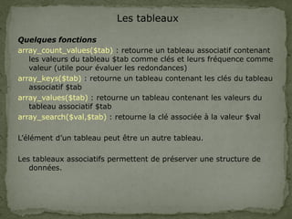 Les tableaux
Quelques fonctions
array_count_values($tab) : retourne un tableau associatif contenant
les valeurs du tableau $tab comme clés et leurs fréquence comme
valeur (utile pour évaluer les redondances)
array_keys($tab) : retourne un tableau contenant les clés du tableau
associatif $tab
array_values($tab) : retourne un tableau contenant les valeurs du
tableau associatif $tab
array_search($val,$tab) : retourne la clé associée à la valeur $val
L’élément d’un tableau peut être un autre tableau.
Les tableaux associatifs permettent de préserver une structure de
données.
 