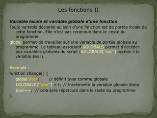 Les fonctions II
Variable locale et variable globale d’une fonction
Toute variable déclarée au sein d’une fonction est de portée locale de
cette fonction. Elle n’est pas reconnue dans le reste du
programme.
global permet de travailler sur une variable de portée globale au
programme. Le tableau associatif $GLOBALS permet d’accéder
aux variables globales du script ($GLOBALS[‘’var’’] accède à la
variable $var).
Exemple :
function change() {
global $var; // définit $var comme globale
$GLOBALS[‘’toto’’] ++; // incrémente la variable globale $toto
$var++; // cela sera répercuté dans le reste du programme
}
 