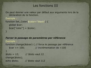 Les fonctions III
On peut donner une valeur par défaut aux arguments lors de la
déclaration de la fonction.
Exemple :
function Set_Color($color=‘’black’’) {
global $car;
$car[‘’color’’] = $color;
}
Forcer le passage de paramètres par référence
Exemple :
function change(&$var) { // force le passage par référence
$var += 100; // incrémentation de +100
}
$toto = 12; // $toto vaut 12
change($toto);
echo $toto; // $toto vaut 112
 