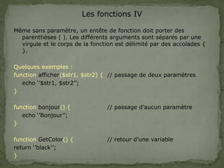 Les fonctions IV
Même sans paramètre, un entête de fonction doit porter des
parenthèses ( ). Les différents arguments sont séparés par une
virgule et le corps de la fonction est délimité par des accolades {
}.
Quelques exemples :
function afficher($str1, $str2) { // passage de deux paramètres
echo ‘’$str1, $str2’’;
}
function bonjour() { // passage d’aucun paramètre
echo ‘’Bonjour’’;
}
function GetColor() { // retour d’une variable
return ‘’black’’;
}
 