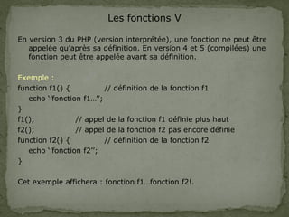 Les fonctions V
En version 3 du PHP (version interprétée), une fonction ne peut être
appelée qu’après sa définition. En version 4 et 5 (compilées) une
fonction peut être appelée avant sa définition.
Exemple :
function f1() { // définition de la fonction f1
echo ‘’fonction f1…’’;
}
f1(); // appel de la fonction f1 définie plus haut
f2(); // appel de la fonction f2 pas encore définie
function f2() { // définition de la fonction f2
echo ‘’fonction f2’’;
}
Cet exemple affichera : fonction f1…fonction f2!.
 