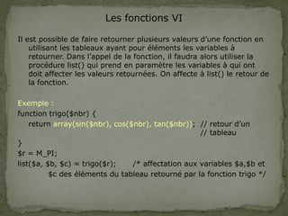 Les fonctions VI
Il est possible de faire retourner plusieurs valeurs d’une fonction en
utilisant les tableaux ayant pour éléments les variables à
retourner. Dans l’appel de la fonction, il faudra alors utiliser la
procédure list() qui prend en paramètre les variables à qui ont
doit affecter les valeurs retournées. On affecte à list() le retour de
la fonction.
Exemple :
function trigo($nbr) {
return array(sin($nbr), cos($nbr), tan($nbr)); // retour d’un
// tableau
}
$r = M_PI;
list($a, $b, $c) = trigo($r); /* affectation aux variables $a,$b et
$c des éléments du tableau retourné par la fonction trigo */
 
