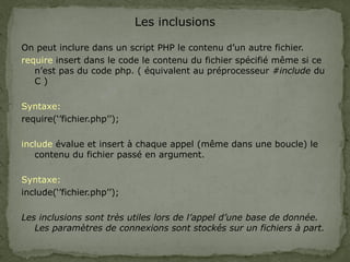 Les inclusions
On peut inclure dans un script PHP le contenu d’un autre fichier.
require insert dans le code le contenu du fichier spécifié même si ce
n’est pas du code php. ( équivalent au préprocesseur #include du
C )
Syntaxe:
require(‘’fichier.php’’);
include évalue et insert à chaque appel (même dans une boucle) le
contenu du fichier passé en argument.
Syntaxe:
include(‘’fichier.php’’);
Les inclusions sont très utiles lors de l’appel d’une base de donnée.
Les paramètres de connexions sont stockés sur un fichiers à part.
 