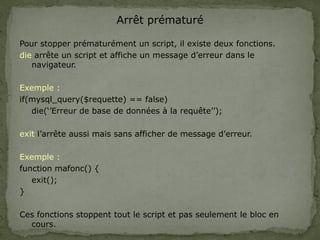 Arrêt prématuré
Pour stopper prématurément un script, il existe deux fonctions.
die arrête un script et affiche un message d’erreur dans le
navigateur.
Exemple :
if(mysql_query($requette) == false)
die(‘’Erreur de base de données à la requête’’);
exit l’arrête aussi mais sans afficher de message d’erreur.
Exemple :
function mafonc() {
exit();
}
Ces fonctions stoppent tout le script et pas seulement le bloc en
cours.
 