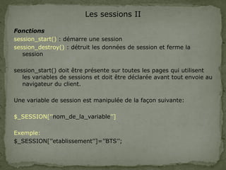Les sessions II
Fonctions
session_start() : démarre une session
session_destroy() : détruit les données de session et ferme la
session
session_start() doit être présente sur toutes les pages qui utilisent
les variables de sessions et doit être déclarée avant tout envoie au
navigateur du client.
Une variable de session est manipulée de la façon suivante:
$_SESSION[’’nom_de_la_variable’’]
Exemple:
$_SESSION[’’etablissement’’]=’’BTS’’;
 