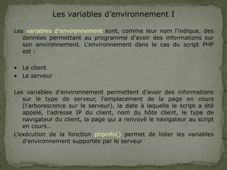 Les variables d’environnement I
Les variables d'environnement sont, comme leur nom l'indique, des
données permettant au programme d'avoir des informations sur
son environnement. L'environnement dans le cas du script PHP
est :
• Le client
• Le serveur
Les variables d’environnement permettent d'avoir des informations
sur le type de serveur, l’emplacement de la page en cours
(l’arborescence sur le serveur), la date à laquelle le script a été
appelé, l'adresse IP du client, nom du hôte client, le type de
navigateur du client, la page qui a renvoyé le navigateur au script
en cours…
L’exécution de la fonction phpinfo() permet de lister les variables
d’environnement supportés par le serveur
 