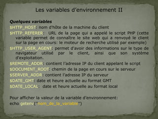 Les variables d’environnement II
Quelques variables
$HTTP_HOST: nom d'hôte de la machine du client
$HTTP_REFERER: URL de la page qui a appelé le script PHP (cette
variable permet de connaître le site web qui a renvoyé le client
sur la page en cours: le moteur de recherche utilisé par exemple)
$HTTP_USER_AGENT: permet d'avoir des informations sur le type de
navigateur utilisé par le client, ainsi que son système
d'exploitation.
$REMOTE_ADDR: contient l’adresse IP du client appelant le script
$DOCUMENT_ROOT: chemin de la page en cours sur le serveur
$SERVER_ADDR: contient l’adresse IP du serveur
$DATE_GMT: date et heure actuelle au format GMT
$DATE_LOCAL: date et heure actuelle au format local
Pour afficher la valeur de la variable d’environnement:
echo getenv(’’nom_de_la_variable’’)
 