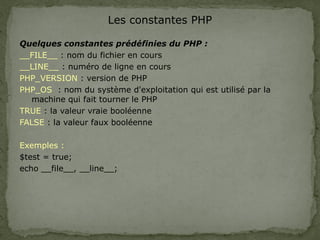 Les constantes PHP
Quelques constantes prédéfinies du PHP :
__FILE__ : nom du fichier en cours
__LINE__ : numéro de ligne en cours
PHP_VERSION : version de PHP
PHP_OS : nom du système d'exploitation qui est utilisé par la
machine qui fait tourner le PHP
TRUE : la valeur vraie booléenne
FALSE : la valeur faux booléenne
Exemples :
$test = true;
echo __file__, __line__;
 