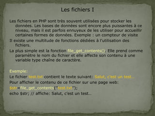Les fichiers I
Les fichiers en PHP sont très souvent utilisées pour stocker les
données. Les bases de données sont encore plus puissantes à ce
niveau, mais il est parfois ennuyeux de les utiliser pour accueillir
certaines formes de données. Exemple : un compteur de visite
Il existe une multitude de fonctions dédiées à l'utilisation des
fichiers.
La plus simple est la fonction file_get_contents(). Elle prend comme
paramètre le nom du fichier et elle affecte son contenu à une
variable type chaîne de caractère.
Exemple:
Le fichier test.txt contient le texte suivant: Salut, c’est un test…
Pour afficher le contenu de ce fichier sur une page web:
$str=file_get_contents(’’test.txt’’);
echo $str; // affiche: Salut, c’est un test…
 