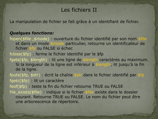 Les fichiers II
La manipulation de fichier se fait grâce à un identifiant de fichier.
Quelques fonctions:
fopen($file ,$mode) : ouverture du fichier identifié par son nom $file
et dans un mode $mode particulier, retourne un identificateur de
fichier $fp ou FALSE si échec
fclose($fp) : ferme le fichier identifié par le $fp
fgets($fp, $length) : lit une ligne de $length caractères au maximum.
Si la longueur de la ligne est inférieur à $length, lit jusqu’à la fin
de la ligne.
fputs($fp, $str) : écrit la chaîne $str dans le fichier identifié par $fp
fgetc($fp) : lit un caractère
feof($fp) : teste la fin du fichier retourne TRUE ou FALSE
file_exists($file) : indique si le fichier $file existe dans le dossier
courant. Retourne TRUE ou FALSE. Le nom du fichier peut être
une arborescence de répertoire.
 