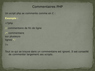 Commentaires PHP
Un script php se commente comme en C :
Exemple :
<?php
// commentaire de fin de ligne
/* commentaire
sur plusieurs
lignes */
?>
Tout ce qui se trouve dans un commentaire est ignoré. Il est conseillé
de commenter largement ses scripts.
 