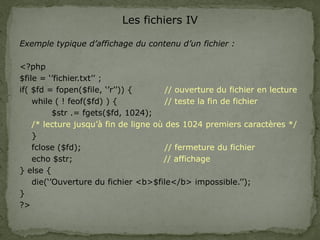 Les fichiers IV
Exemple typique d’affichage du contenu d’un fichier :
<?php
$file = ‘’fichier.txt’’ ;
if( $fd = fopen($file, ‘’r’’)) { // ouverture du fichier en lecture
while ( ! feof($fd) ) { // teste la fin de fichier
$str .= fgets($fd, 1024);
/* lecture jusqu’à fin de ligne où des 1024 premiers caractères */
}
fclose ($fd); // fermeture du fichier
echo $str; // affichage
} else {
die(‘’Ouverture du fichier <b>$file</b> impossible.’’);
}
?>
 