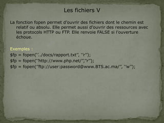 Les fichiers V
La fonction fopen permet d’ouvrir des fichiers dont le chemin est
relatif ou absolu. Elle permet aussi d’ouvrir des ressources avec
les protocols HTTP ou FTP. Elle renvoie FALSE si l’ouverture
échoue.
Exemples :
$fp = fopen(‘’../docs/rapport.txt’’, ‘’r’’);
$fp = fopen(‘’http://www.php.net/’’,’’r’’);
$fp = fopen(’’ftp://user:password@www.BTS.ac.ma/’’, ‘’w’’);
 