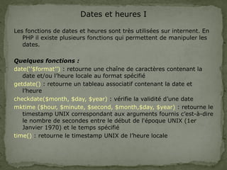 Dates et heures I
Les fonctions de dates et heures sont très utilisées sur internent. En
PHP il existe plusieurs fonctions qui permettent de manipuler les
dates.
Quelques fonctions :
date(‘’$format’’) : retourne une chaîne de caractères contenant la
date et/ou l’heure locale au format spécifié
getdate() : retourne un tableau associatif contenant la date et
l’heure
checkdate($month, $day, $year) : vérifie la validité d’une date
mktime ($hour, $minute, $second, $month,$day, $year) : retourne le
timestamp UNIX correspondant aux arguments fournis c’est-à-dire
le nombre de secondes entre le début de l'époque UNIX (1er
Janvier 1970) et le temps spécifié
time() : retourne le timestamp UNIX de l’heure locale
 