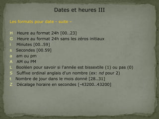 Dates et heures III
Les formats pour date - suite –
H Heure au format 24h [00..23]
G Heure au format 24h sans les zéros initiaux
i Minutes [00..59]
s Secondes [00.59]
a am ou pm
A AM ou PM
L Booléen pour savoir si l'année est bissextile (1) ou pas (0)
S Suffixe ordinal anglais d'un nombre (ex: nd pour 2)
t Nombre de jour dans le mois donné [28..31]
Z Décalage horaire en secondes [-43200..43200]
 